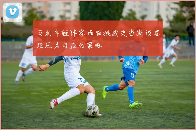 马刺年轻阵容面临挑战史密斯谈客场压力与应对策略