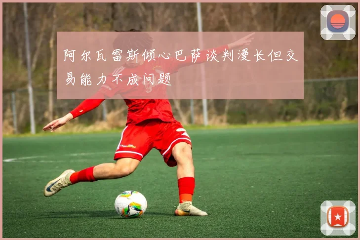 阿尔瓦雷斯倾心巴萨谈判漫长但交易能力不成问题