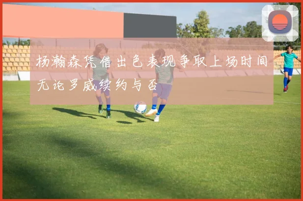 杨瀚森凭借出色表现争取上场时间无论罗威续约与否