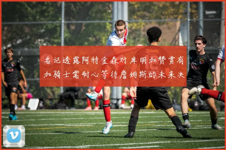 名记透露阿特金森对库明加赞赏有加骑士需耐心等待詹姆斯的未来决定