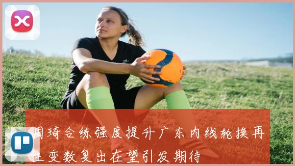 周琦合练强度提升广东内线轮换再生变数复出在望引发期待