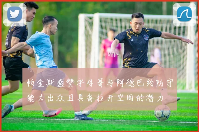帕金斯盛赞字母哥与阿德巴约防守能力出众且具备拉开空间的潜力