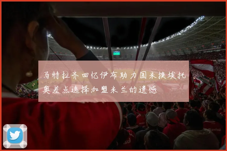 马特拉齐回忆伊布助力国米换埃托奥差点选择加盟米兰的遗憾