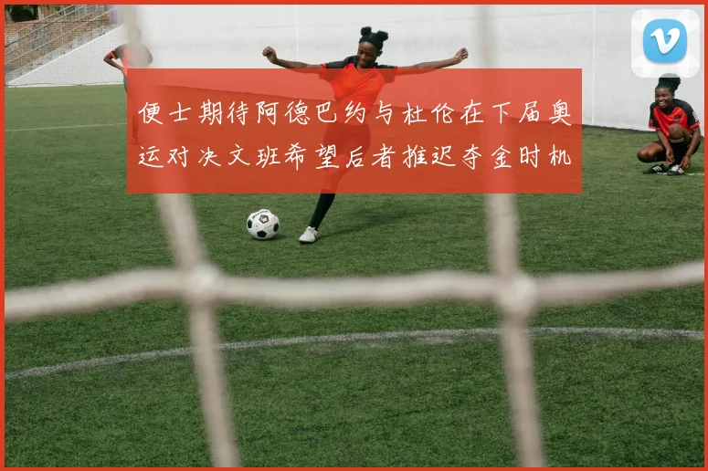 便士期待阿德巴约与杜伦在下届奥运对决文班希望后者推迟夺金时机