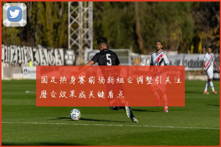 国足热身赛前场新组合调整引关注磨合效果成关键看点