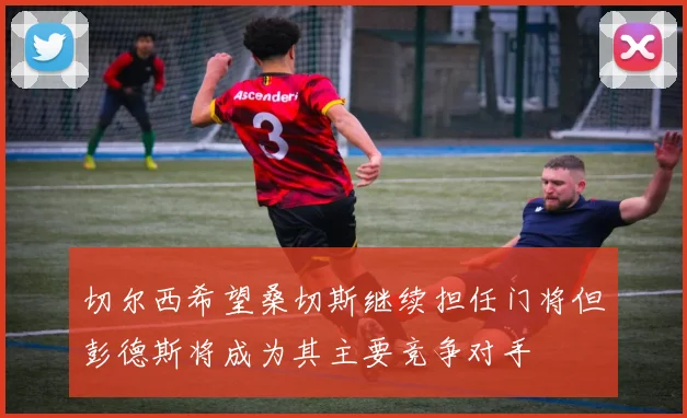 切尔西希望桑切斯继续担任门将但彭德斯将成为其主要竞争对手
