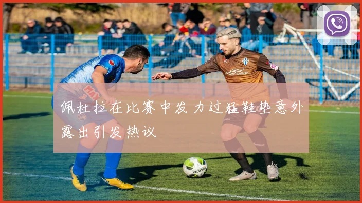 佩杜拉在比赛中发力过猛鞋垫意外露出引发热议