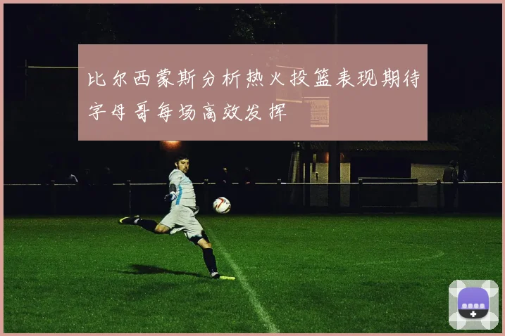 比尔西蒙斯分析热火投篮表现期待字母哥每场高效发挥