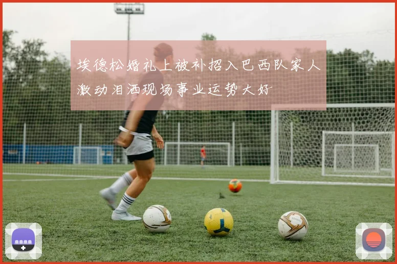 埃德松婚礼上被补招入巴西队家人激动泪洒现场事业运势大好
